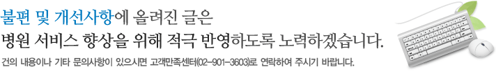 불편 및 개선사항에 올려진 글은 병원 서비스 향상을 위해 적극 반영하도록 노력하겠습니다. 건의 내용이나 기타 문의사항이 있으시면 고객만족센터(02-901-3603)로 연락하여 주시기 바랍니다.